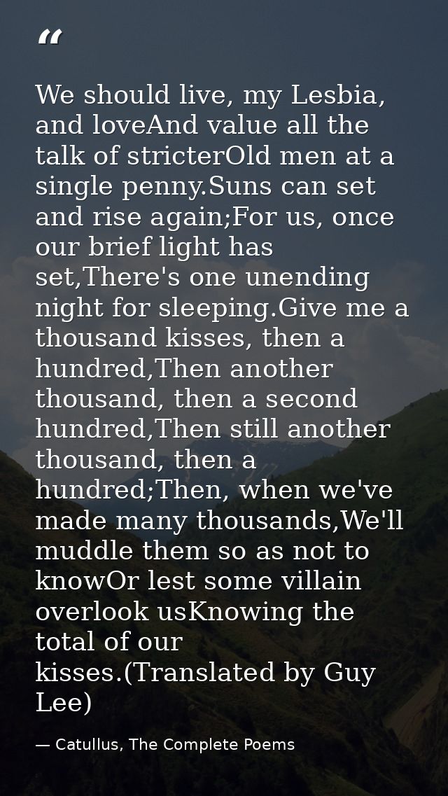 We should live, my Lesbia, and loveAnd value all the talk of stricterOld men at a single penny.Suns can set and rise aga — Catullus, The Complete Poems