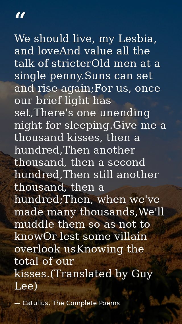 We should live, my Lesbia, and loveAnd value all the talk of stricterOld men at a single penny.Suns can set and rise aga — Catullus, The Complete Poems