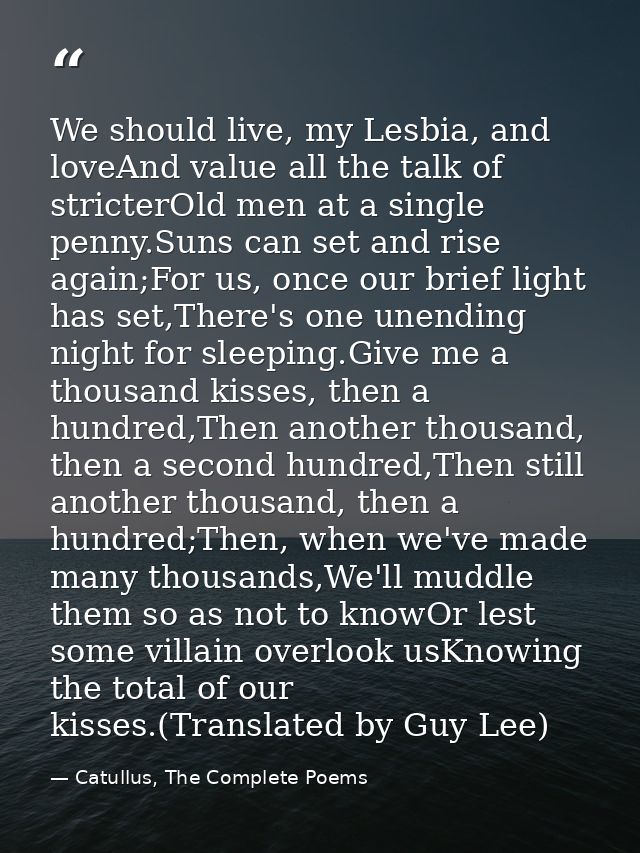 We should live, my Lesbia, and loveAnd value all the talk of stricterOld men at a single penny.Suns can set and rise aga — Catullus, The Complete Poems