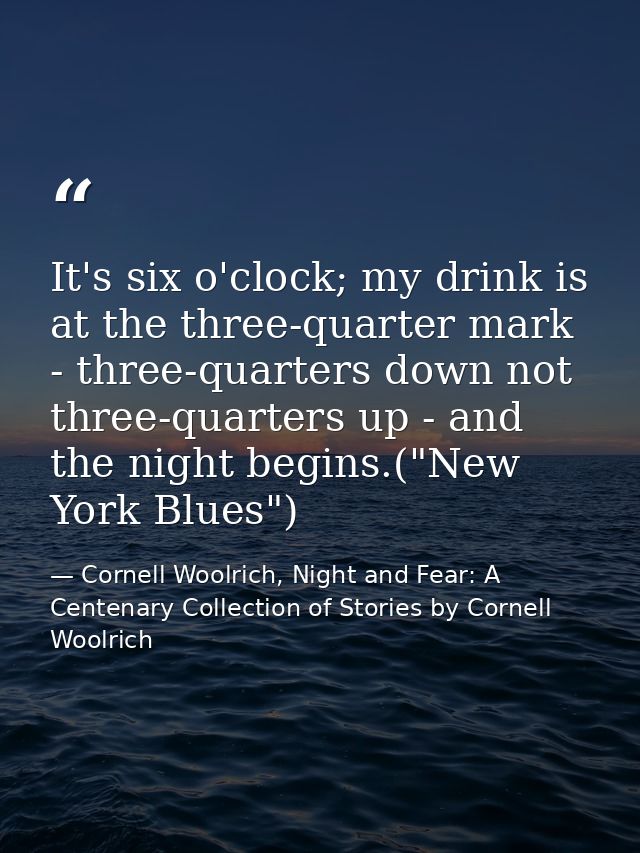It's six o'clock; my drink is at the three-quarter mark - three-quarters down not three-quarters up - and the night begi — Cornell Woolrich, Night and Fear: A Centenary Collection of Stories by Cornell Woolrich