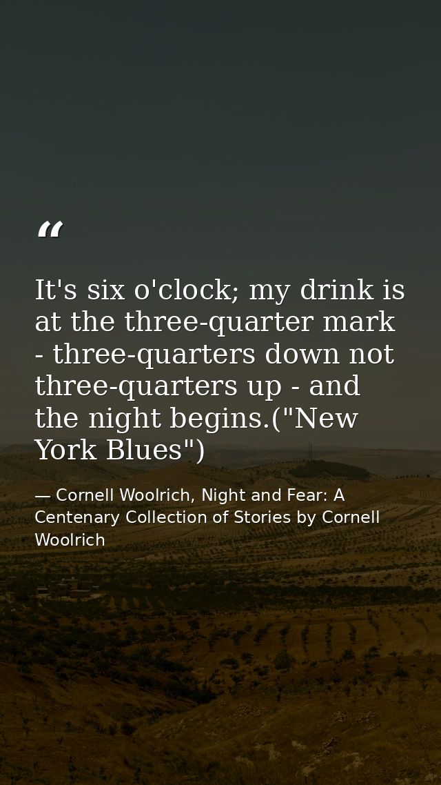 It's six o'clock; my drink is at the three-quarter mark - three-quarters down not three-quarters up - and the night begi — Cornell Woolrich, Night and Fear: A Centenary Collection of Stories by Cornell Woolrich