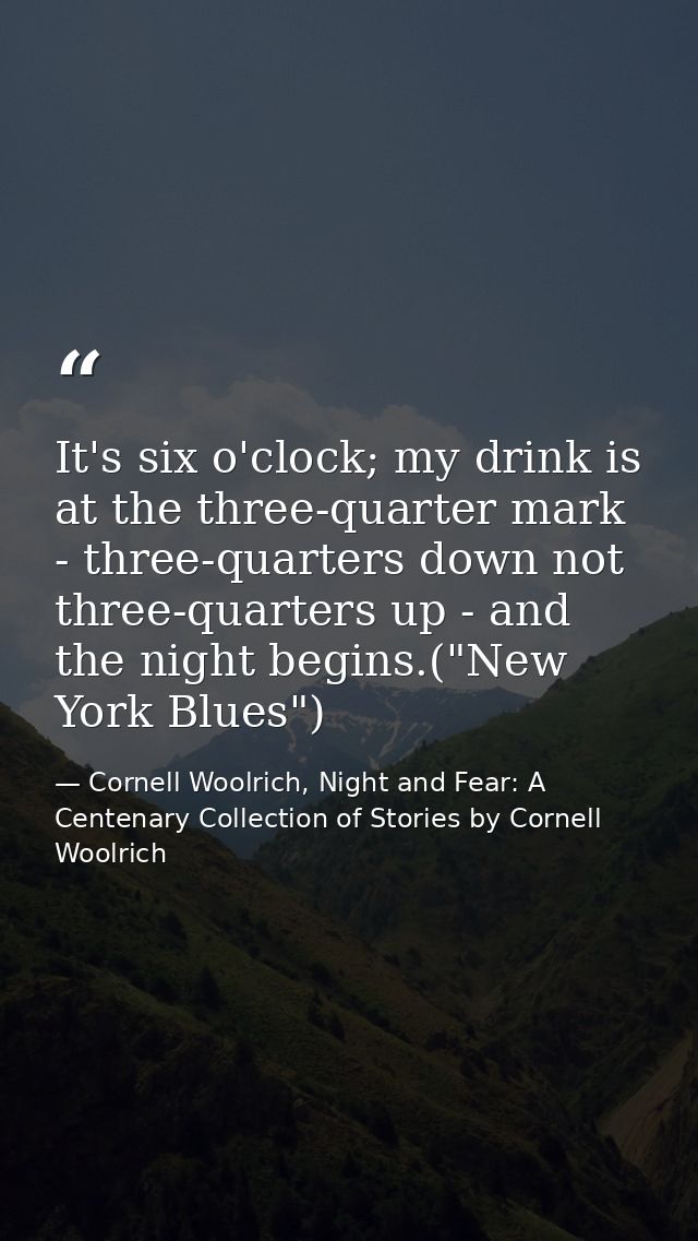 It's six o'clock; my drink is at the three-quarter mark - three-quarters down not three-quarters up - and the night begi — Cornell Woolrich, Night and Fear: A Centenary Collection of Stories by Cornell Woolrich