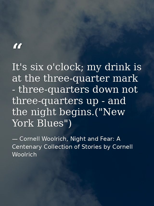 It's six o'clock; my drink is at the three-quarter mark - three-quarters down not three-quarters up - and the night begi — Cornell Woolrich, Night and Fear: A Centenary Collection of Stories by Cornell Woolrich
