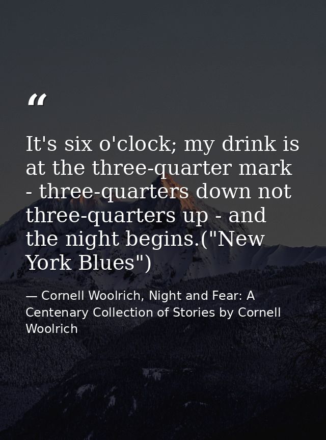 It's six o'clock; my drink is at the three-quarter mark - three-quarters down not three-quarters up - and the night begi — Cornell Woolrich, Night and Fear: A Centenary Collection of Stories by Cornell Woolrich