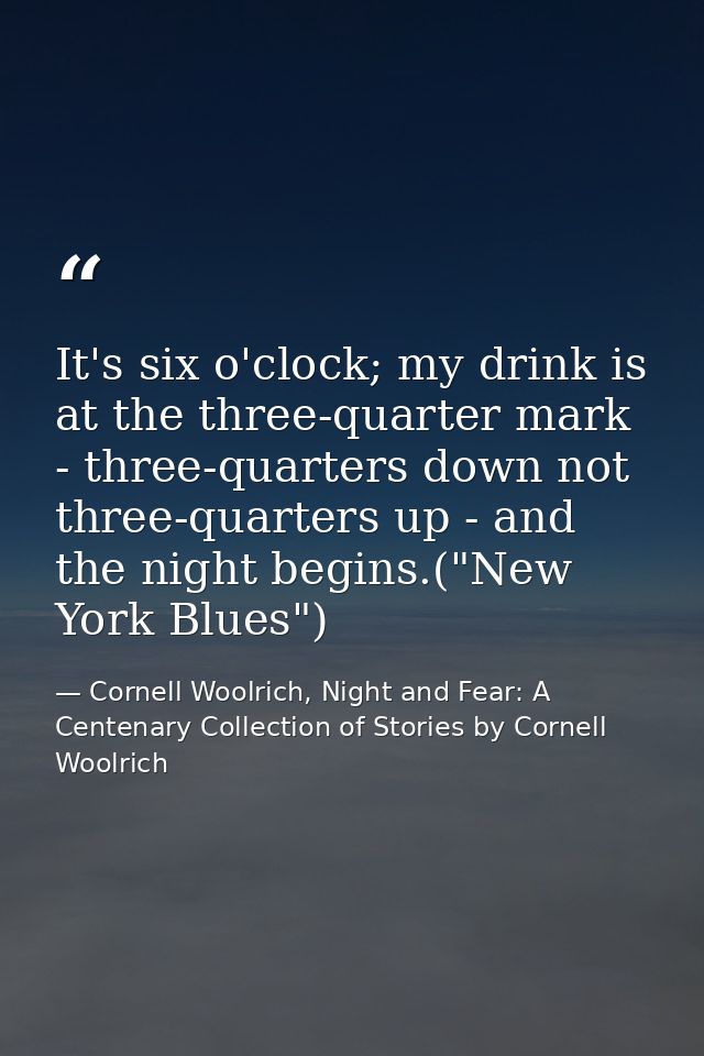 It's six o'clock; my drink is at the three-quarter mark - three-quarters down not three-quarters up - and the night begi — Cornell Woolrich, Night and Fear: A Centenary Collection of Stories by Cornell Woolrich