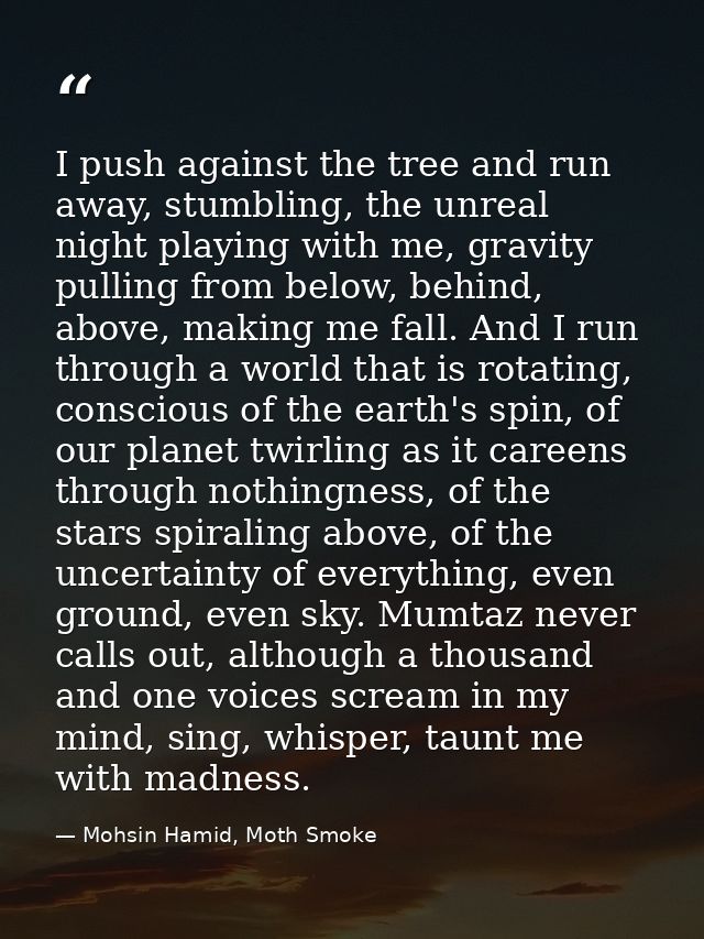 I push against the tree and run away, stumbling, the unreal night playing with me, gravity pulling from below, behind, a — Mohsin Hamid, Moth Smoke
