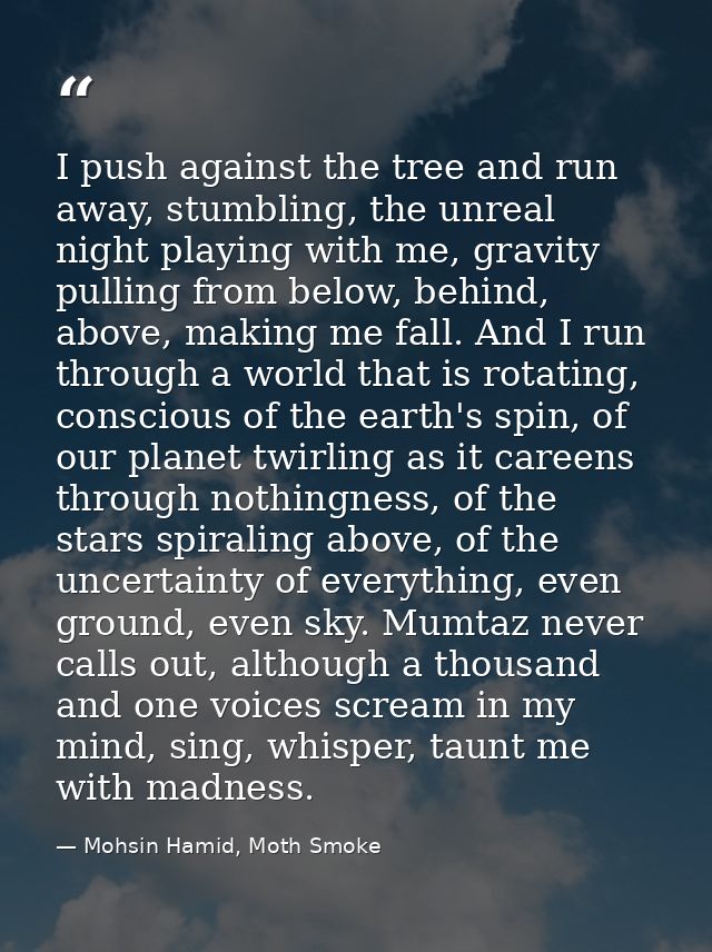 I push against the tree and run away, stumbling, the unreal night playing with me, gravity pulling from below, behind, a — Mohsin Hamid, Moth Smoke