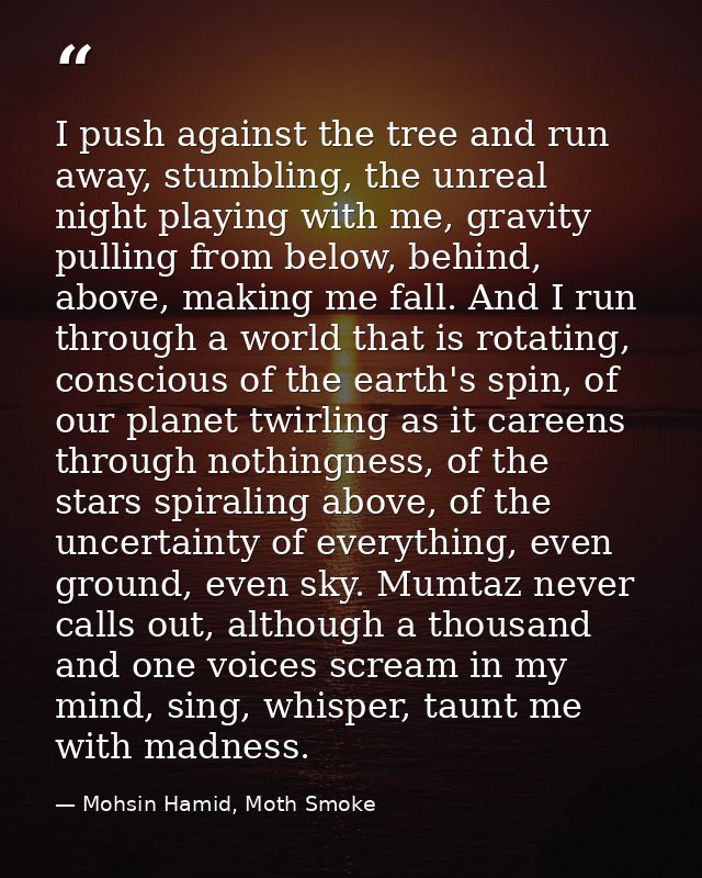 I push against the tree and run away, stumbling, the unreal night playing with me, gravity pulling from below, behind, a — Mohsin Hamid, Moth Smoke