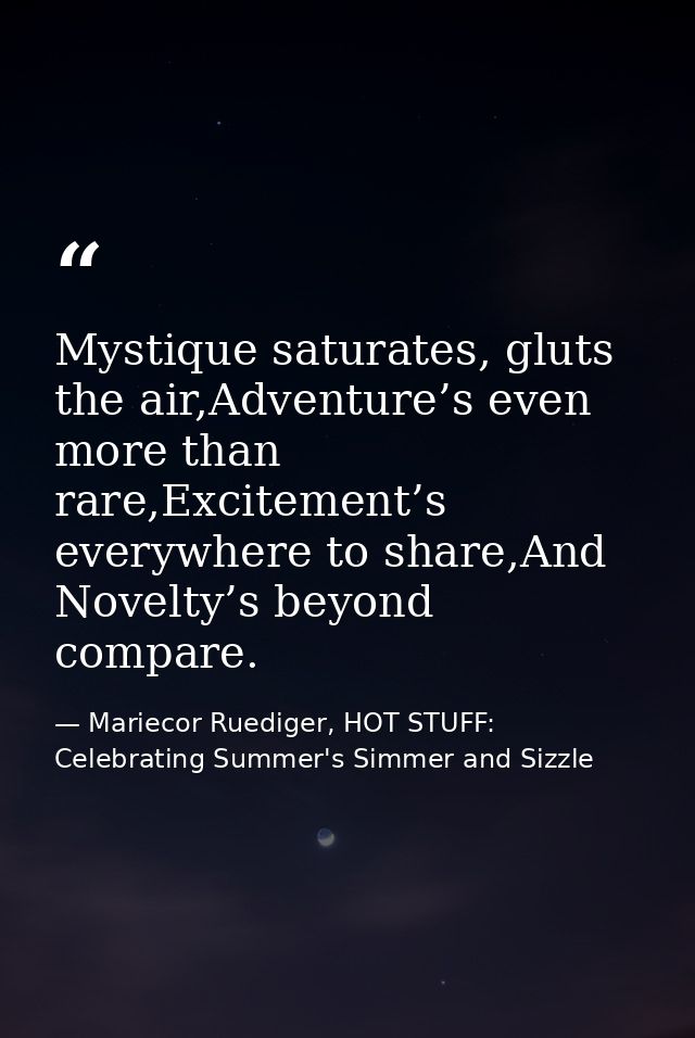 Mystique saturates, gluts the air,Adventure’s even more than rare,Excitement’s everywhere to share,And Novelty’s beyond  — Mariecor Ruediger, HOT STUFF:  Celebrating Summer's Simmer and Sizzle