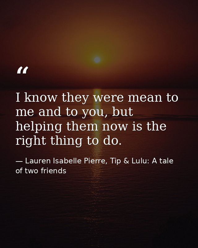 I know they were mean to me and to you, but helping them now is the right thing to do. — Lauren Isabelle Pierre, Tip & Lulu: A tale of two friends