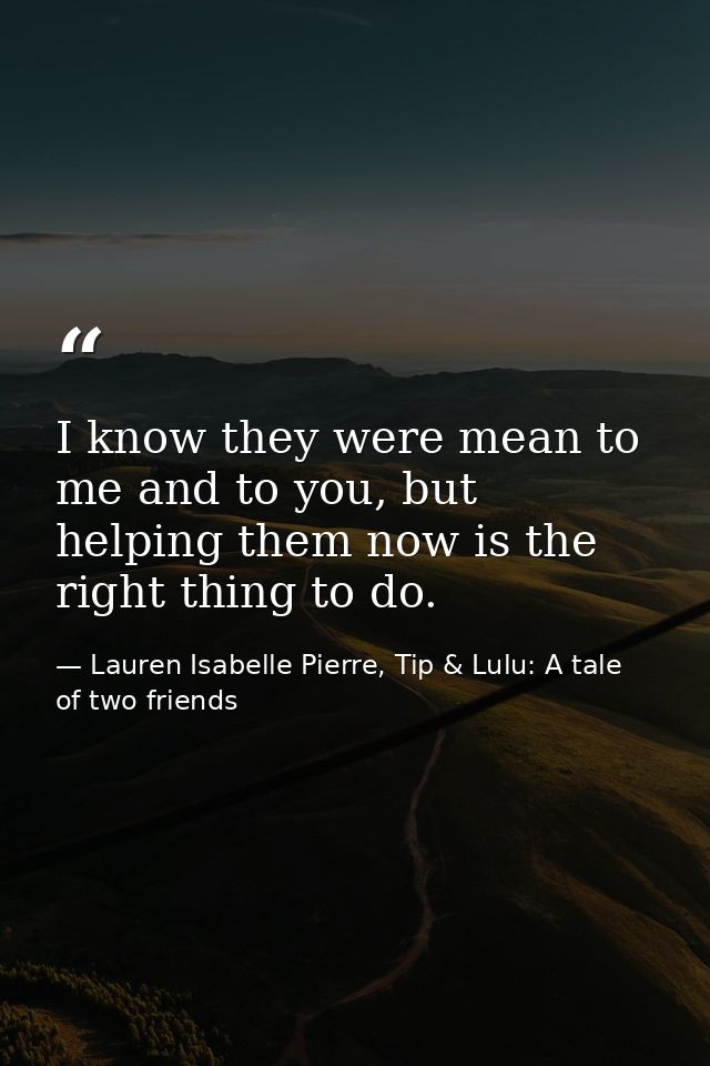 I know they were mean to me and to you, but helping them now is the right thing to do. — Lauren Isabelle Pierre, Tip & Lulu: A tale of two friends