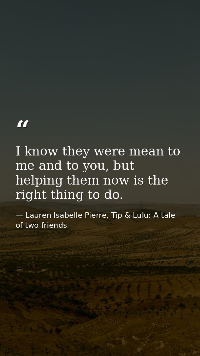 I know they were mean to me and to you, but helping them now is the right thing to do. — Lauren Isabelle Pierre, Tip & Lulu: A tale of two friends
