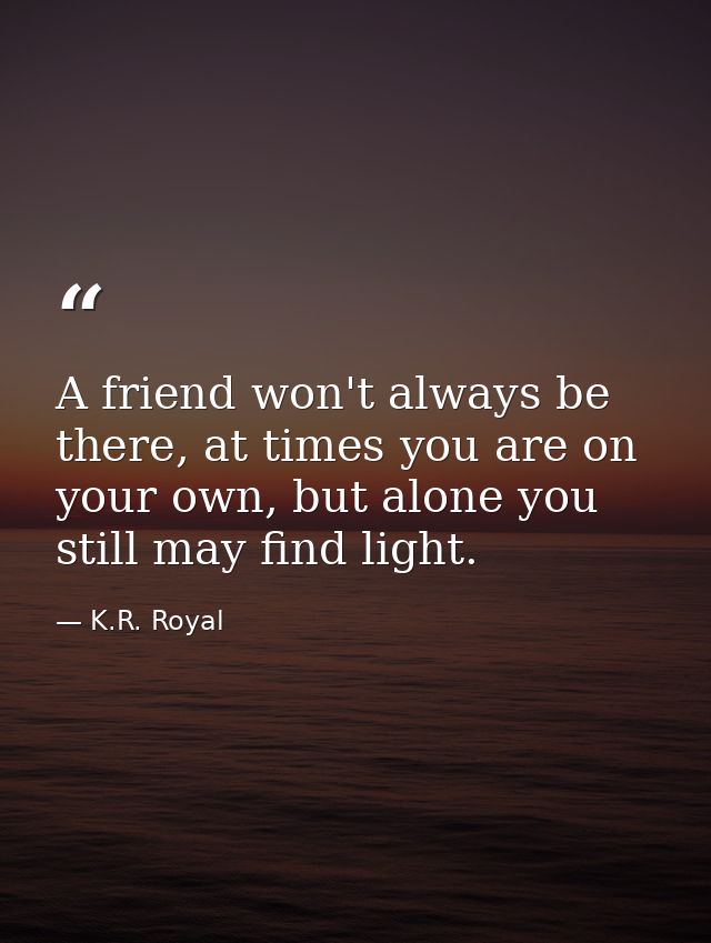A friend won't always be there, at times you are on your own, but alone you still may find light. — K.R. Royal