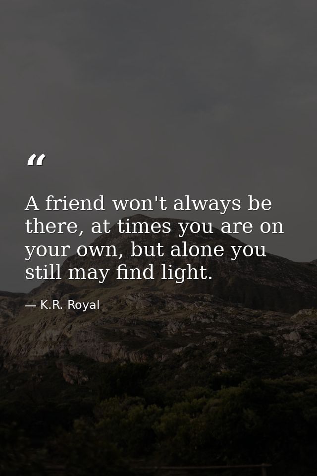 A friend won't always be there, at times you are on your own, but alone you still may find light. — K.R. Royal