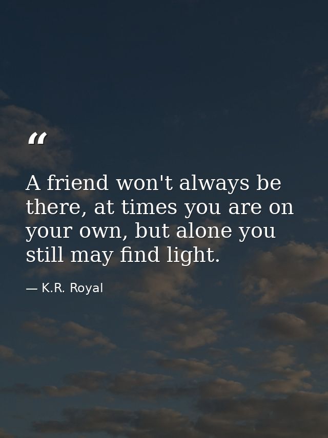 A friend won't always be there, at times you are on your own, but alone you still may find light. — K.R. Royal