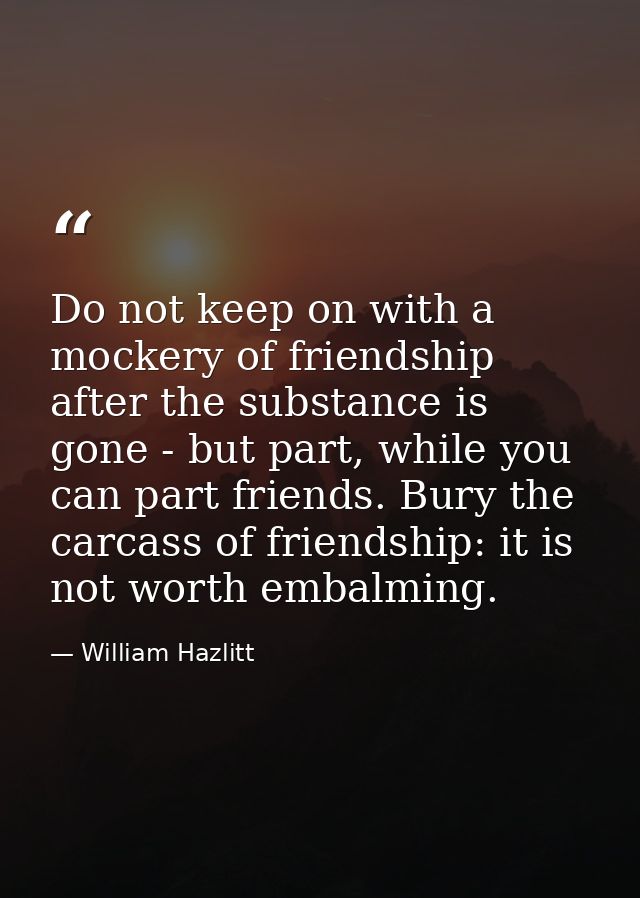 Do not keep on with a mockery of friendship after the substance is gone - but part, while you can part friends. Bury the — William Hazlitt