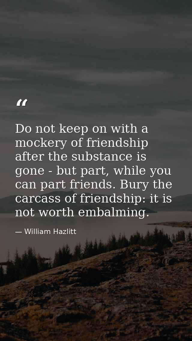 Do not keep on with a mockery of friendship after the substance is gone - but part, while you can part friends. Bury the — William Hazlitt