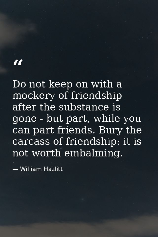 Do not keep on with a mockery of friendship after the substance is gone - but part, while you can part friends. Bury the — William Hazlitt