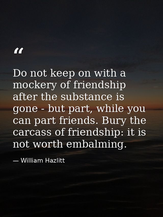 Do not keep on with a mockery of friendship after the substance is gone - but part, while you can part friends. Bury the — William Hazlitt