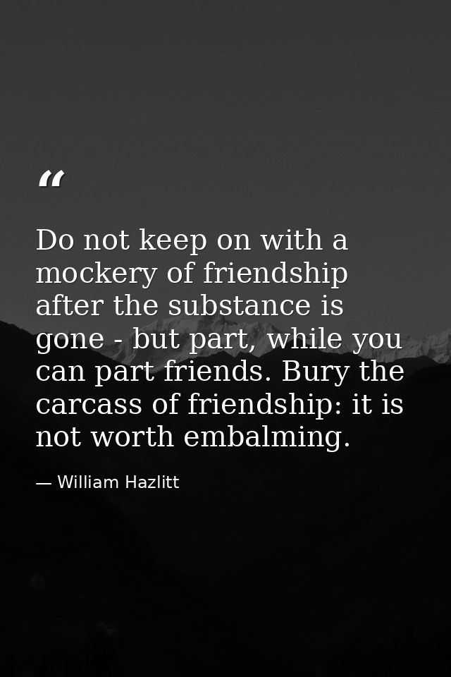 Do not keep on with a mockery of friendship after the substance is gone - but part, while you can part friends. Bury the — William Hazlitt