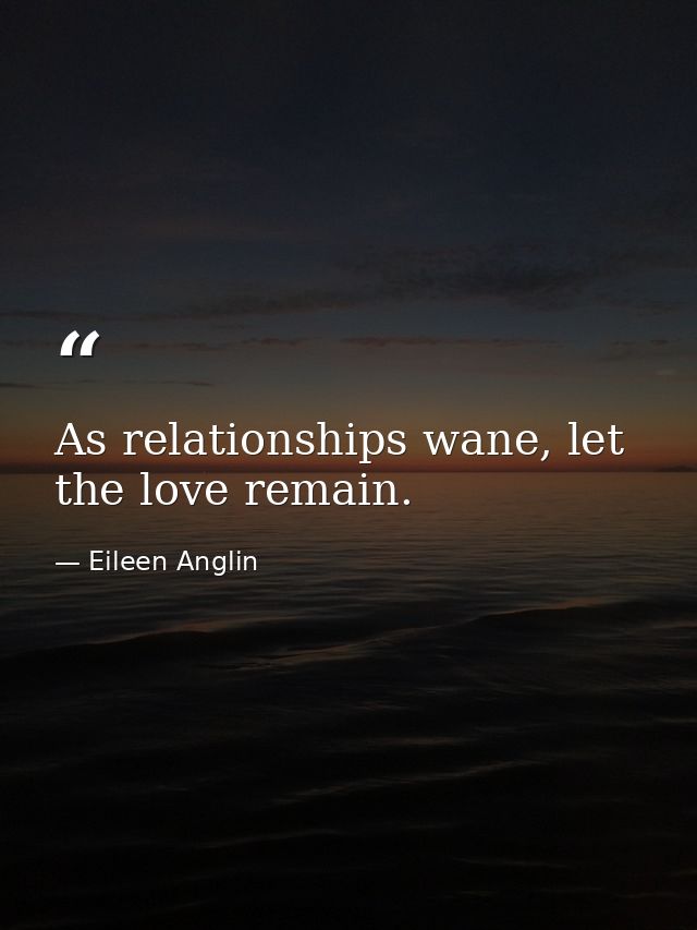 As relationships wane, let the love remain. — Eileen Anglin