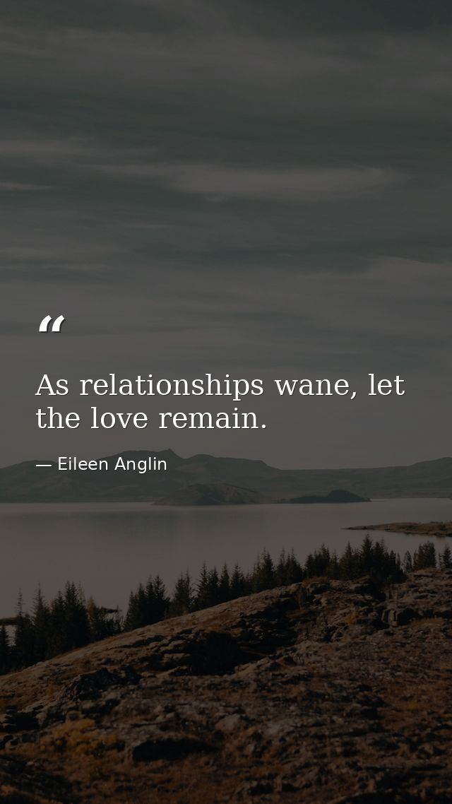 As relationships wane, let the love remain. — Eileen Anglin