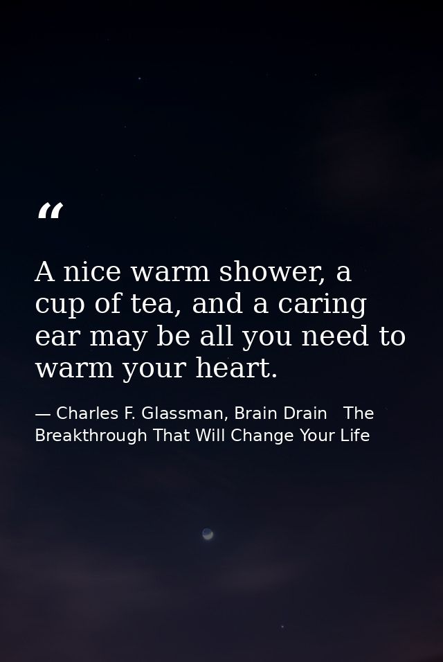 A nice warm shower, a cup of tea, and a caring ear may be all you need to warm your heart. — Charles F. Glassman, Brain Drain   The Breakthrough That Will Change Your Life
