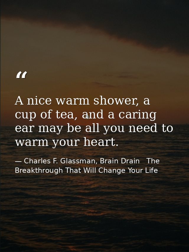 A nice warm shower, a cup of tea, and a caring ear may be all you need to warm your heart. — Charles F. Glassman, Brain Drain   The Breakthrough That Will Change Your Life