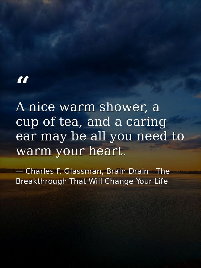 A nice warm shower, a cup of tea, and a caring ear may be all you need to warm your heart. — Charles F. Glassman, Brain Drain   The Breakthrough That Will Change Your Life