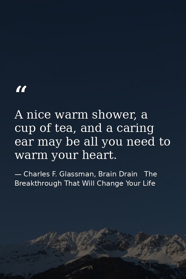 A nice warm shower, a cup of tea, and a caring ear may be all you need to warm your heart. — Charles F. Glassman, Brain Drain   The Breakthrough That Will Change Your Life