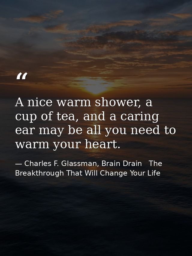 A nice warm shower, a cup of tea, and a caring ear may be all you need to warm your heart. — Charles F. Glassman, Brain Drain   The Breakthrough That Will Change Your Life