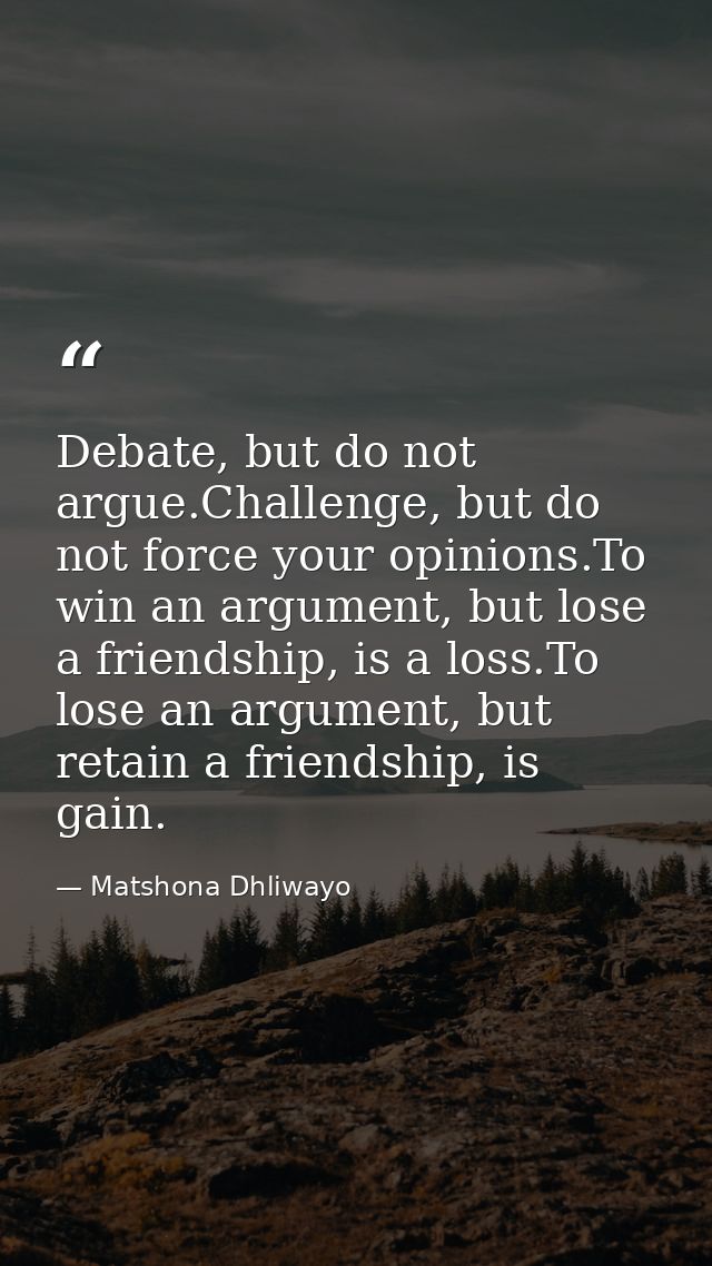 Debate, but do not argue.Challenge, but do not force your opinions.To win an argument, but lose a friendship, is a loss. — Matshona Dhliwayo