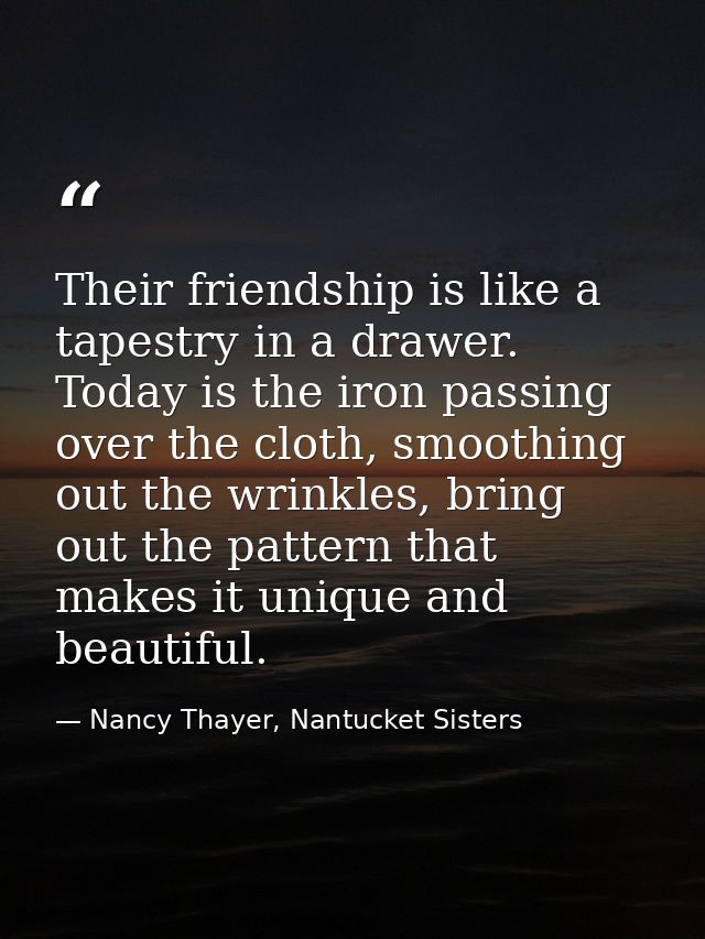 Their friendship is like a tapestry in a drawer. Today is the iron passing over the cloth, smoothing out the wrinkles, b — Nancy Thayer, Nantucket Sisters