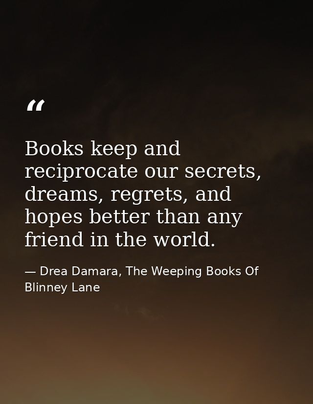 Books keep and reciprocate our secrets, dreams, regrets, and hopes better than any friend in the world. — Drea Damara, The Weeping Books Of Blinney Lane