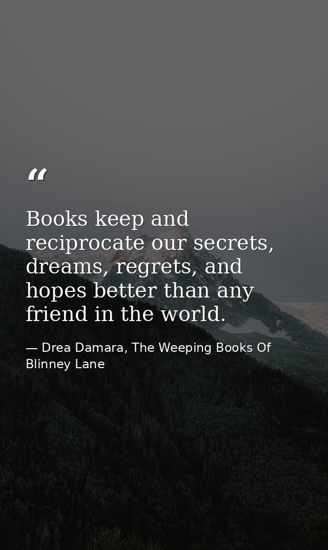 Books keep and reciprocate our secrets, dreams, regrets, and hopes better than any friend in the world. — Drea Damara, The Weeping Books Of Blinney Lane