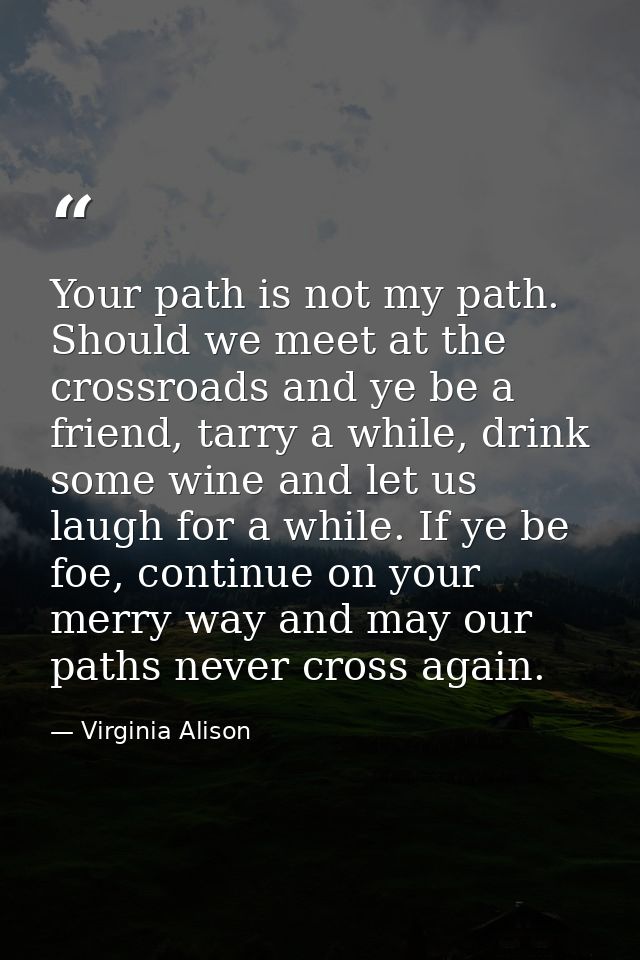 Your path is not my path. Should we meet at the crossroads and ye be a friend, tarry a while, drink some wine and let us — Virginia Alison