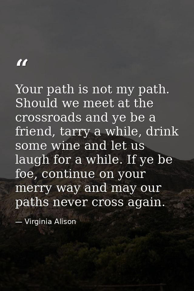 Your path is not my path. Should we meet at the crossroads and ye be a friend, tarry a while, drink some wine and let us — Virginia Alison