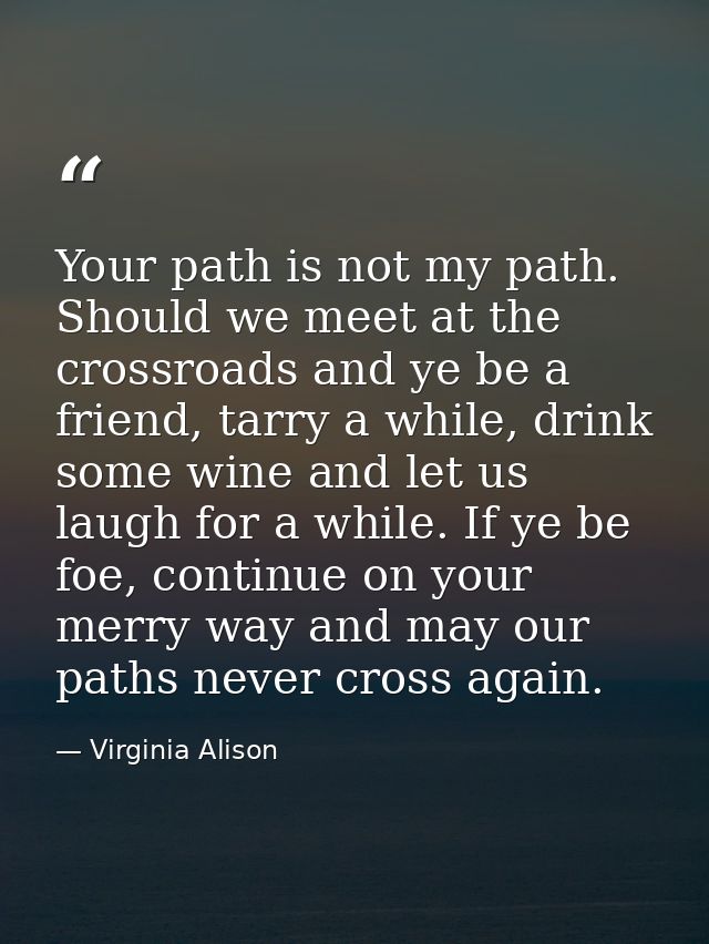Your path is not my path. Should we meet at the crossroads and ye be a friend, tarry a while, drink some wine and let us — Virginia Alison