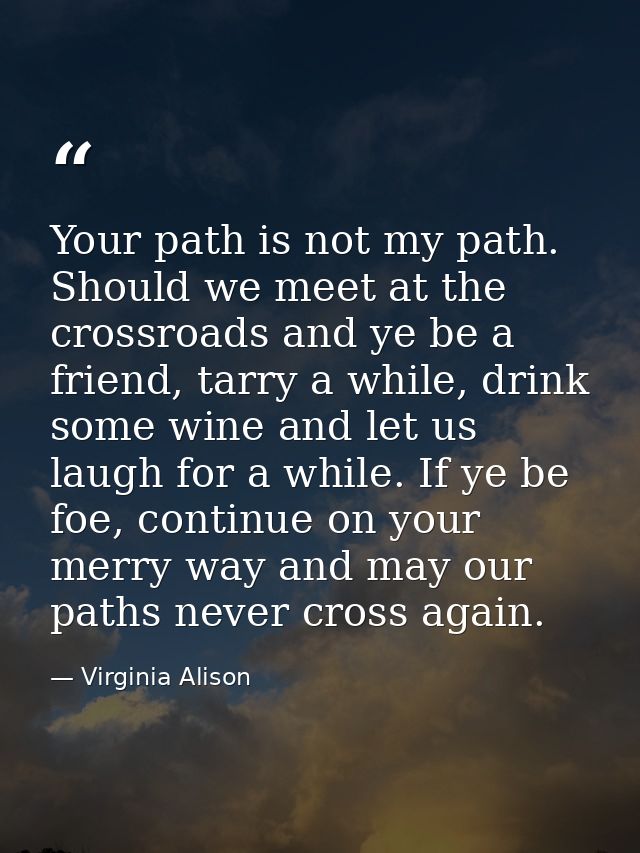 Your path is not my path. Should we meet at the crossroads and ye be a friend, tarry a while, drink some wine and let us — Virginia Alison