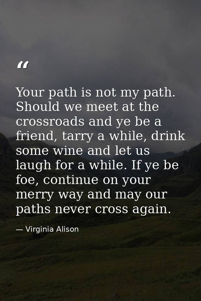 Your path is not my path. Should we meet at the crossroads and ye be a friend, tarry a while, drink some wine and let us — Virginia Alison