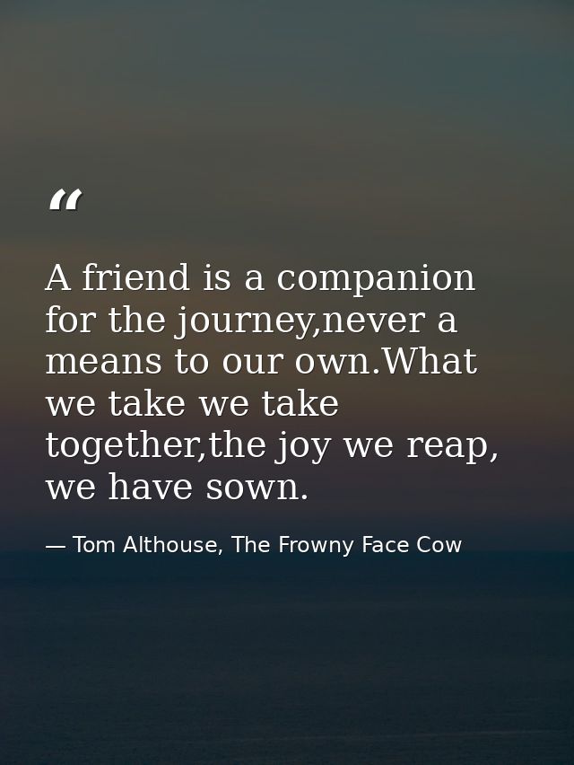 A friend is a companion for the journey,never a means to our own.What we take we take together,the joy we reap, we have  — Tom Althouse, The Frowny Face Cow