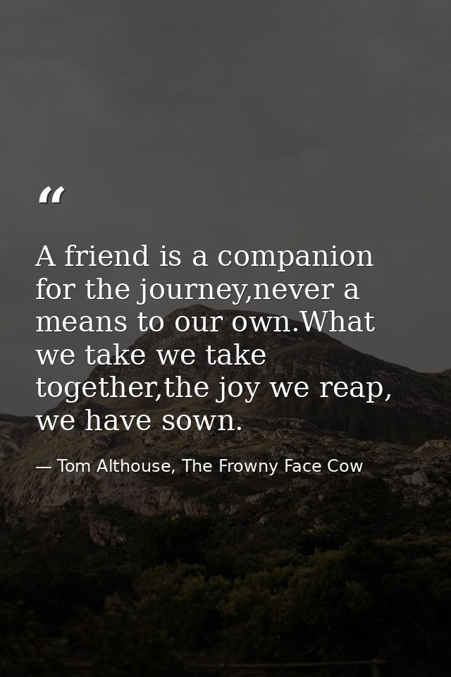 A friend is a companion for the journey,never a means to our own.What we take we take together,the joy we reap, we have  — Tom Althouse, The Frowny Face Cow