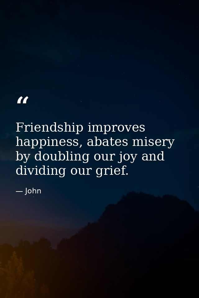 Friendship improves happiness, abates misery by doubling our joy and dividing our grief. — John