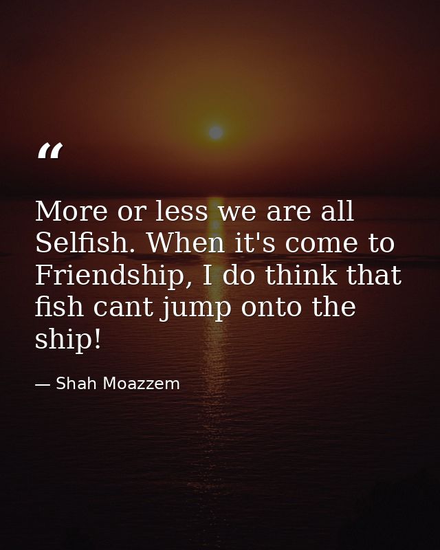 More or less we are all Selfish. When it's come to Friendship, I do think that fish cant jump onto the ship! — Shah Moazzem