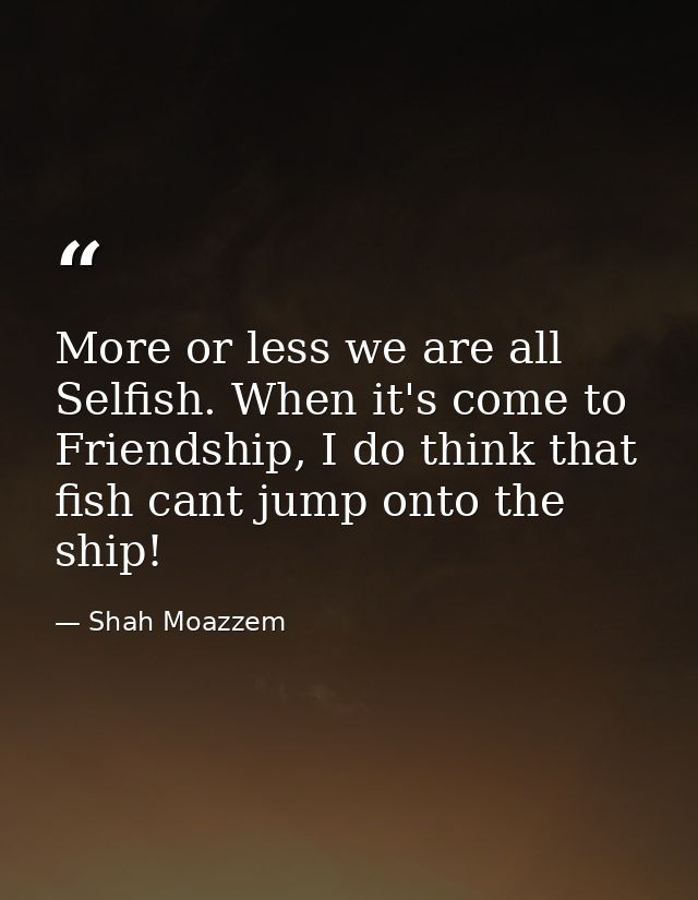 More or less we are all Selfish. When it's come to Friendship, I do think that fish cant jump onto the ship! — Shah Moazzem