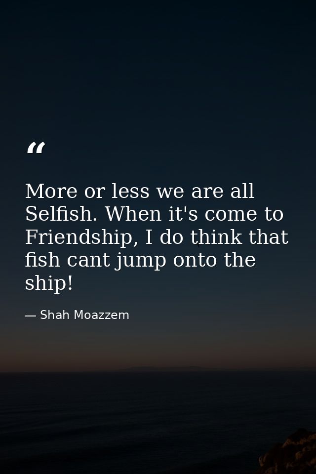 More or less we are all Selfish. When it's come to Friendship, I do think that fish cant jump onto the ship! — Shah Moazzem