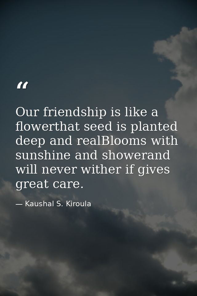 Our friendship is like a flowerthat seed is planted deep and realBlooms with sunshine and showerand will never wither if — Kaushal S. Kiroula