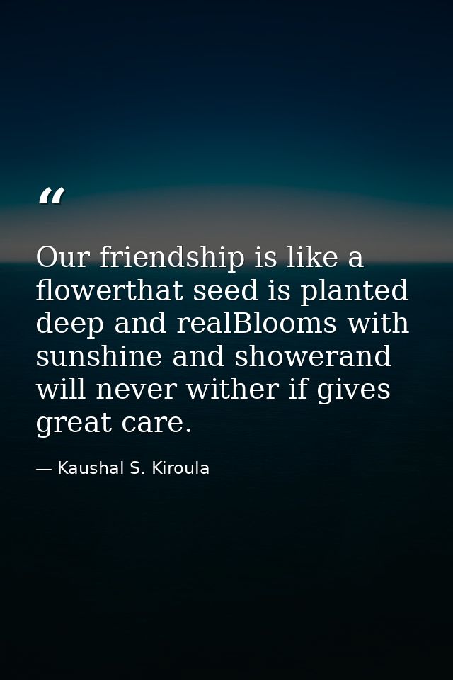 Our friendship is like a flowerthat seed is planted deep and realBlooms with sunshine and showerand will never wither if — Kaushal S. Kiroula