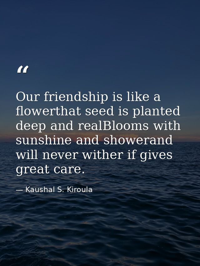 Our friendship is like a flowerthat seed is planted deep and realBlooms with sunshine and showerand will never wither if — Kaushal S. Kiroula