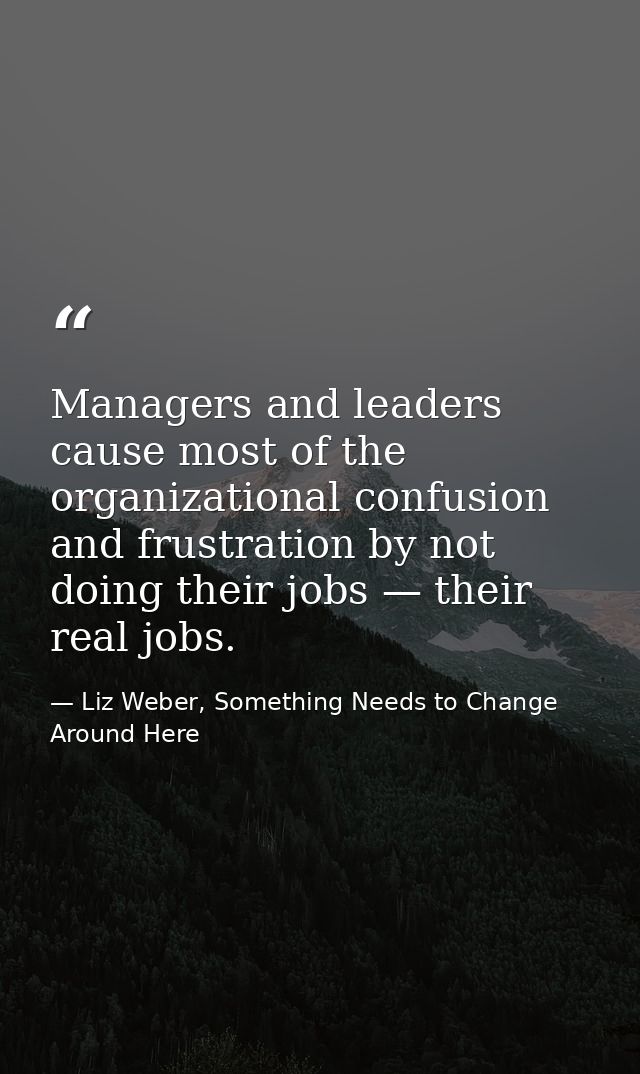Managers and leaders cause most of the organizational confusion and frustration by not doing their jobs — their real job — Liz Weber, Something Needs to Change Around Here